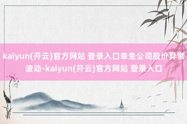 kaiyun(开云)官方网站 登录入口幸免公司股价异常波动-kaiyun(开云)官方网站 登录入口