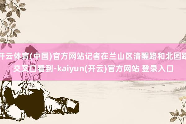 开云体育(中国)官方网站记者在兰山区清醒路和北园路交叉口看到-kaiyun(开云)官方网站 登录入口