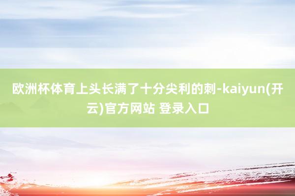 欧洲杯体育上头长满了十分尖利的刺-kaiyun(开云)官方网站 登录入口