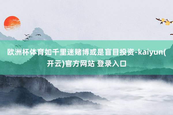 欧洲杯体育如千里迷赌博或是盲目投资-kaiyun(开云)官方网站 登录入口
