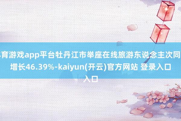 体育游戏app平台牡丹江市举座在线旅游东说念主次同比增长46.39%-kaiyun(开云)官方网站 登录入口