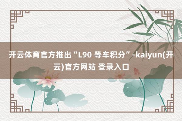 开云体育官方推出“L90 等车积分”-kaiyun(开云)官方网站 登录入口