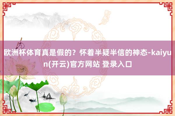 欧洲杯体育真是假的？怀着半疑半信的神态-kaiyun(开云)官方网站 登录入口
