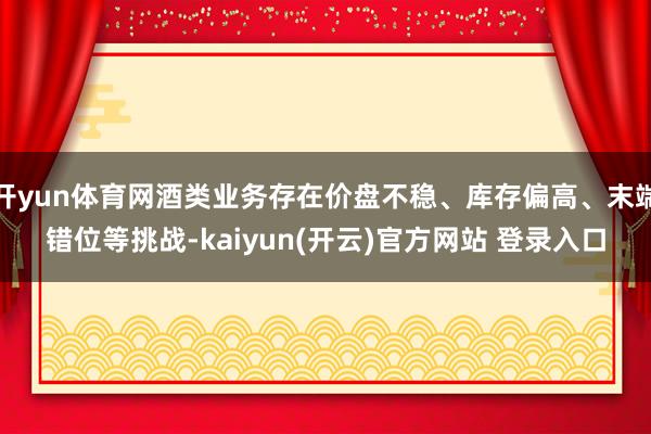 开yun体育网酒类业务存在价盘不稳、库存偏高、末端错位等挑战-kaiyun(开云)官方网站 登录入口