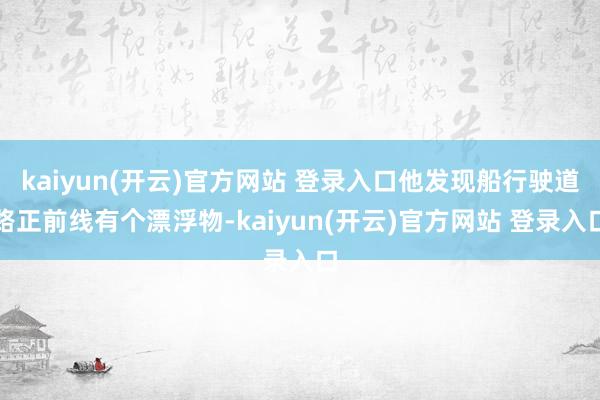 kaiyun(开云)官方网站 登录入口他发现船行驶道路正前线有个漂浮物-kaiyun(开云)官方网站 登录入口