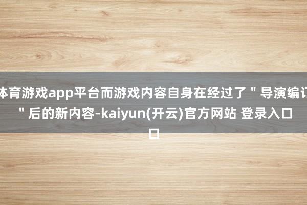 体育游戏app平台而游戏内容自身在经过了＂导演编订＂后的新内容-kaiyun(开云)官方网站 登录入口