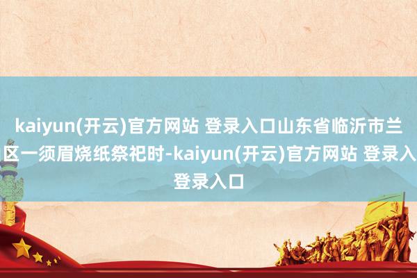 kaiyun(开云)官方网站 登录入口山东省临沂市兰山区一须眉烧纸祭祀时-kaiyun(开云)官方网站 登录入口