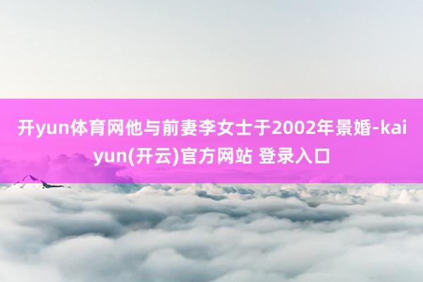 开yun体育网他与前妻李女士于2002年景婚-kaiyun(开云)官方网站 登录入口