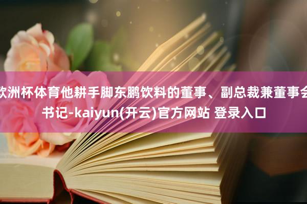 欧洲杯体育他耕手脚东鹏饮料的董事、副总裁兼董事会书记-kaiyun(开云)官方网站 登录入口