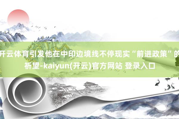 开云体育引发他在中印边境线不停现实“前进政策”的祈望-kaiyun(开云)官方网站 登录入口
