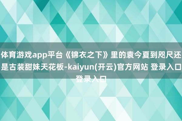 体育游戏app平台《锦衣之下》里的袁今夏到咫尺还是古装甜妹天花板-kaiyun(开云)官方网站 登录入口