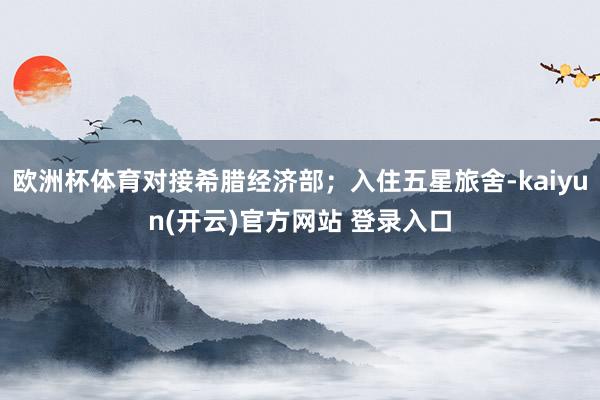 欧洲杯体育对接希腊经济部；入住五星旅舍-kaiyun(开云)官方网站 登录入口
