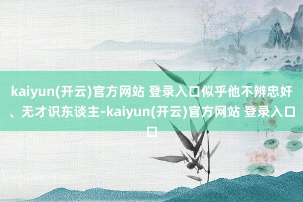 kaiyun(开云)官方网站 登录入口似乎他不辨忠奸、无才识东谈主-kaiyun(开云)官方网站 登录入口