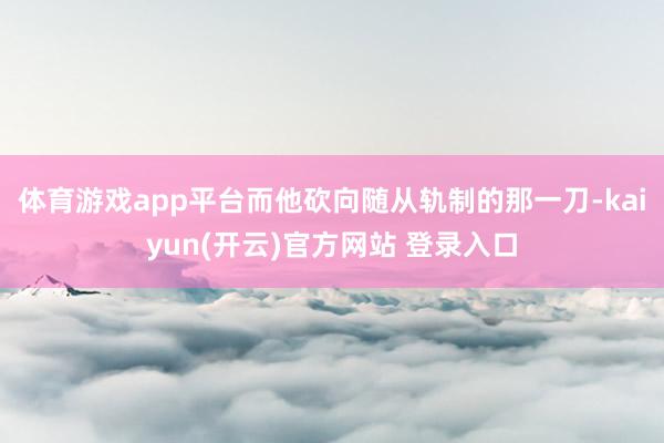 体育游戏app平台而他砍向随从轨制的那一刀-kaiyun(开云)官方网站 登录入口