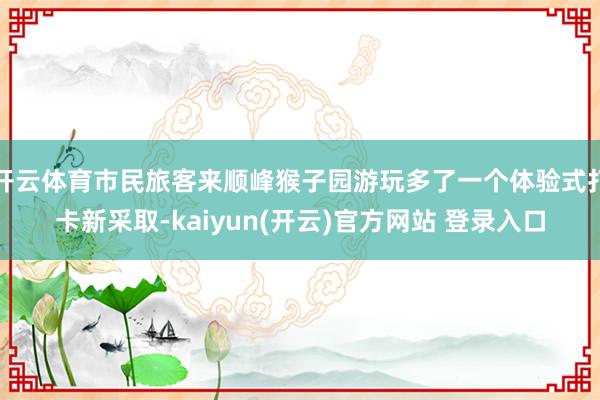 开云体育市民旅客来顺峰猴子园游玩多了一个体验式打卡新采取-kaiyun(开云)官方网站 登录入口