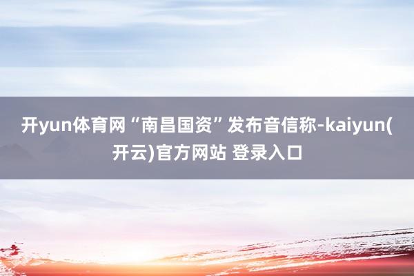 开yun体育网“南昌国资”发布音信称-kaiyun(开云)官方网站 登录入口