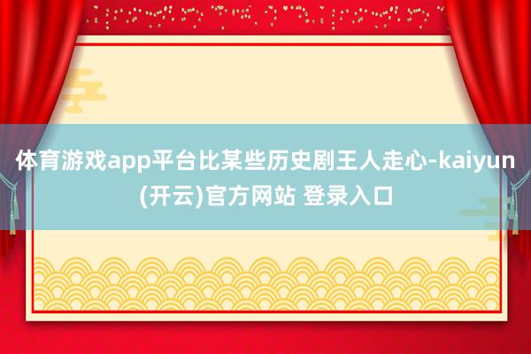 体育游戏app平台比某些历史剧王人走心-kaiyun(开云)官方网站 登录入口