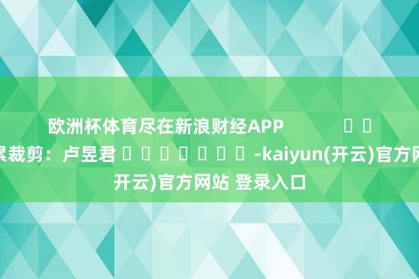 欧洲杯体育尽在新浪财经APP            						牵累裁剪：卢昱君 							-kaiyun(开云)官方网站 登录入口
