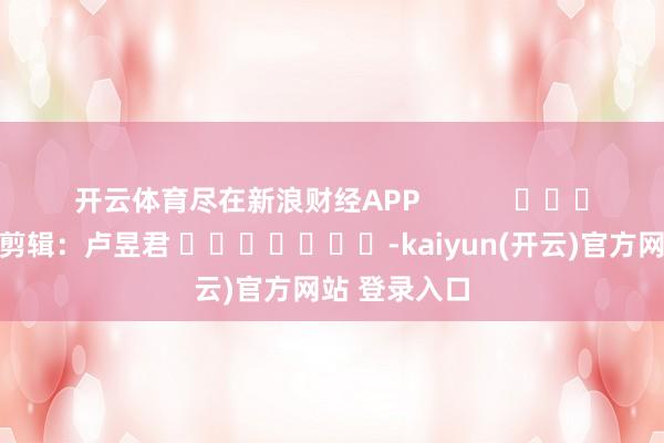 开云体育尽在新浪财经APP            						株连剪辑：卢昱君 							-kaiyun(开云)官方网站 登录入口