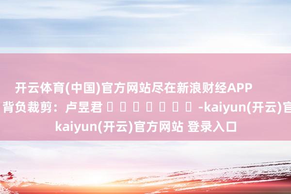 开云体育(中国)官方网站尽在新浪财经APP            						背负裁剪：卢昱君 							-kaiyun(开云)官方网站 登录入口