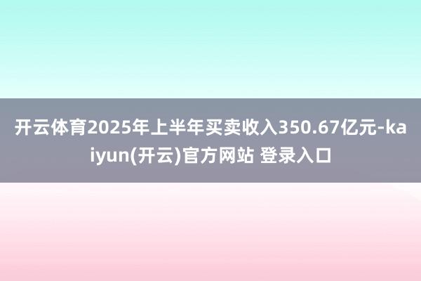 开云体育2025年上半年买卖收入350.67亿元-kaiyun(开云)官方网站 登录入口