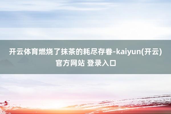 开云体育燃烧了抹茶的耗尽存眷-kaiyun(开云)官方网站 登录入口