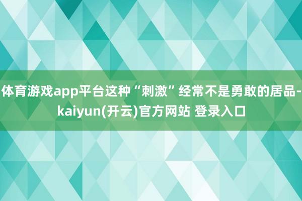 体育游戏app平台这种“刺激”经常不是勇敢的居品-kaiyun(开云)官方网站 登录入口