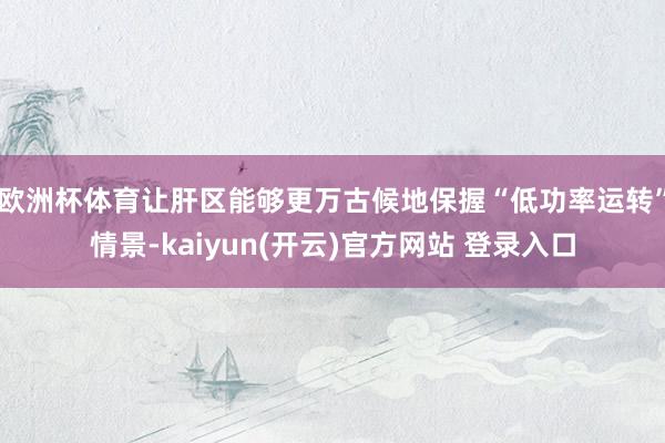 欧洲杯体育让肝区能够更万古候地保握“低功率运转”情景-kaiyun(开云)官方网站 登录入口