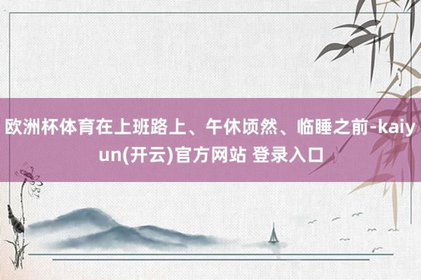 欧洲杯体育在上班路上、午休顷然、临睡之前-kaiyun(开云)官方网站 登录入口