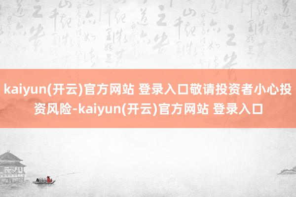 kaiyun(开云)官方网站 登录入口敬请投资者小心投资风险-kaiyun(开云)官方网站 登录入口