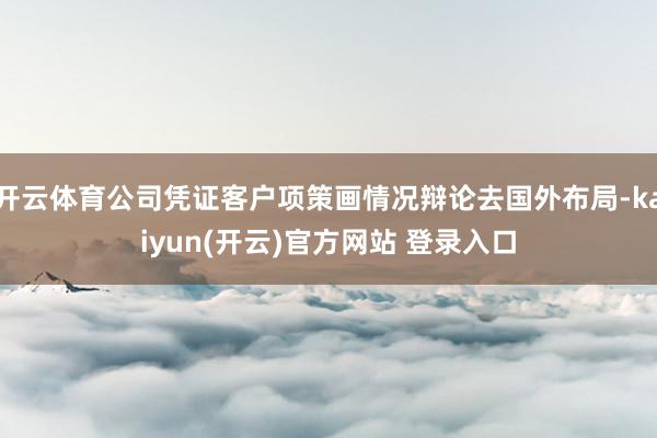 开云体育公司凭证客户项策画情况辩论去国外布局-kaiyun(开云)官方网站 登录入口