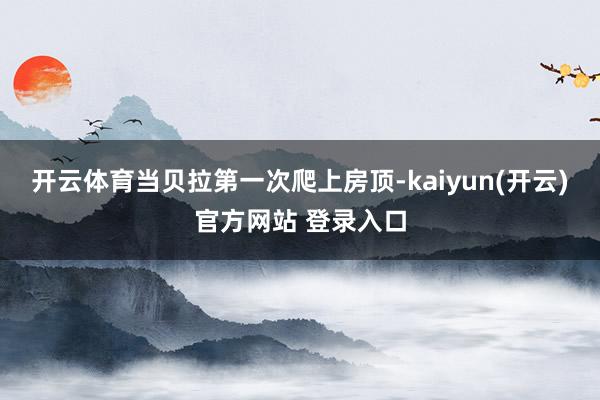 开云体育当贝拉第一次爬上房顶-kaiyun(开云)官方网站 登录入口