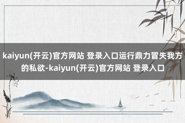kaiyun(开云)官方网站 登录入口运行鼎力冒失我方的私欲-kaiyun(开云)官方网站 登录入口