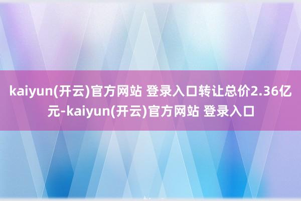 kaiyun(开云)官方网站 登录入口转让总价2.36亿元-kaiyun(开云)官方网站 登录入口
