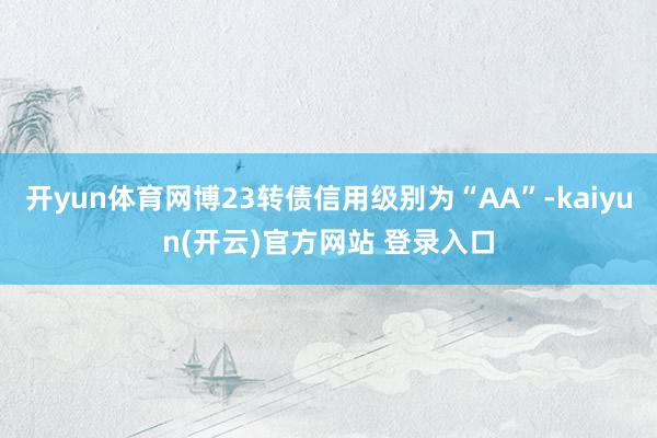 开yun体育网博23转债信用级别为“AA”-kaiyun(开云)官方网站 登录入口