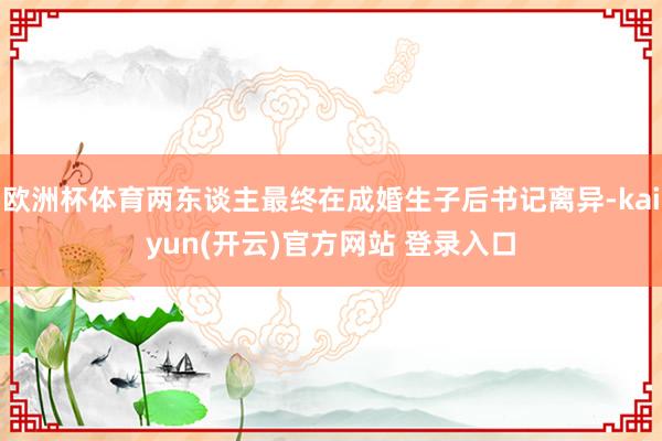 欧洲杯体育两东谈主最终在成婚生子后书记离异-kaiyun(开云)官方网站 登录入口