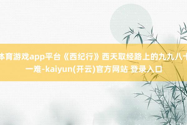 体育游戏app平台《西纪行》西天取经路上的九九八十一难-kaiyun(开云)官方网站 登录入口