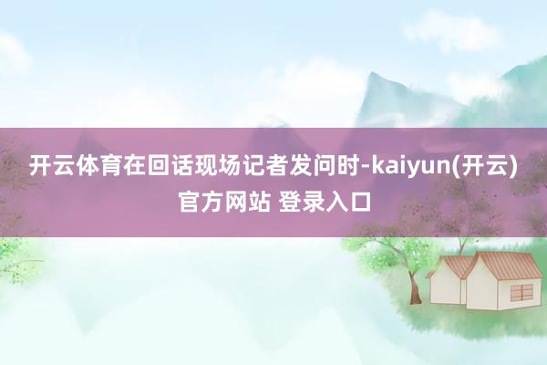 开云体育在回话现场记者发问时-kaiyun(开云)官方网站 登录入口