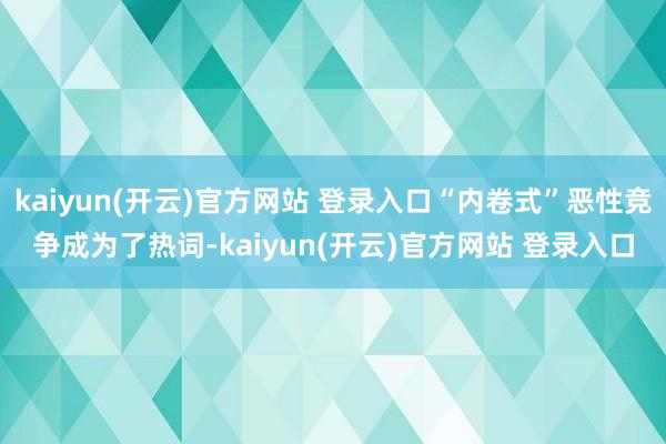 kaiyun(开云)官方网站 登录入口“内卷式”恶性竞争成为了热词-kaiyun(开云)官方网站 登录入口