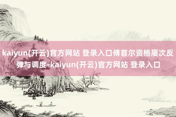 kaiyun(开云)官方网站 登录入口傅首尔资格屡次反弹与调度-kaiyun(开云)官方网站 登录入口