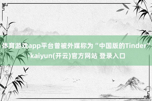 体育游戏app平台曾被外媒称为“中国版的Tinder”-kaiyun(开云)官方网站 登录入口