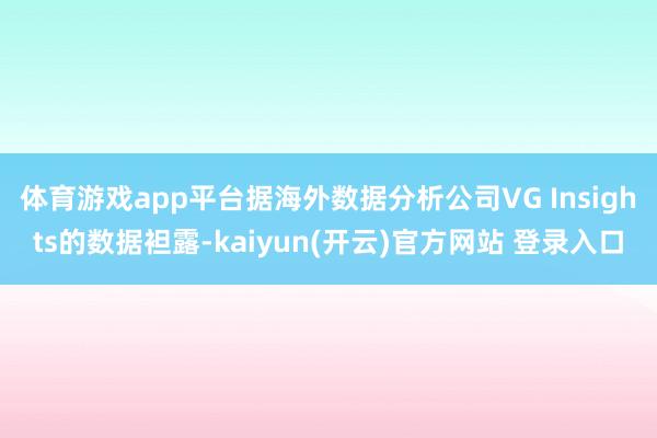体育游戏app平台据海外数据分析公司VG Insights的数据袒露-kaiyun(开云)官方网站 登录入口