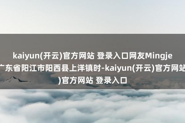 kaiyun(开云)官方网站 登录入口网友Mingje开车经过广东省阳江市阳西县上洋镇时-kaiyun(开云)官方网站 登录入口