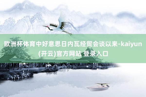 欧洲杯体育中好意思日内瓦经贸会谈以来-kaiyun(开云)官方网站 登录入口