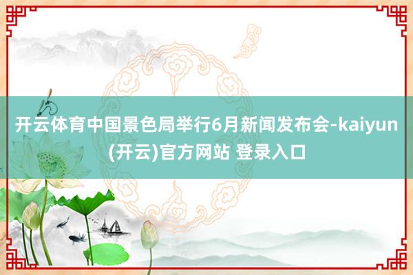 开云体育中国景色局举行6月新闻发布会-kaiyun(开云)官方网站 登录入口