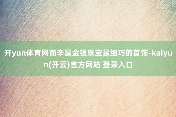 开yun体育网而辛是金银珠宝是细巧的首饰-kaiyun(开云)官方网站 登录入口