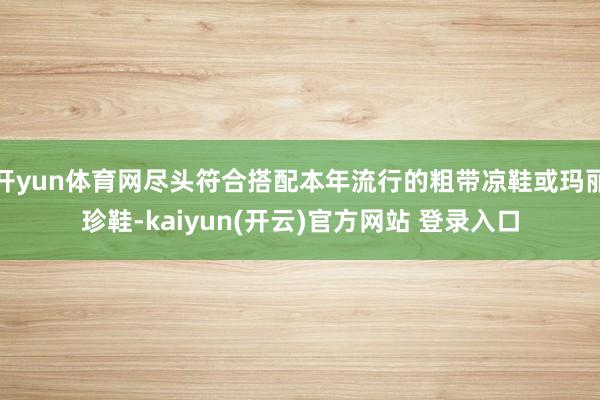 开yun体育网尽头符合搭配本年流行的粗带凉鞋或玛丽珍鞋-kaiyun(开云)官方网站 登录入口