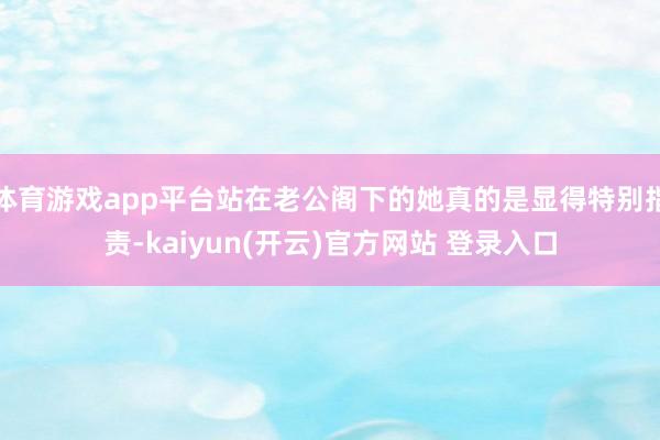 体育游戏app平台站在老公阁下的她真的是显得特别指责-kaiyun(开云)官方网站 登录入口