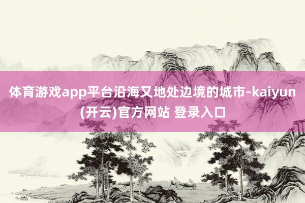 体育游戏app平台沿海又地处边境的城市-kaiyun(开云)官方网站 登录入口