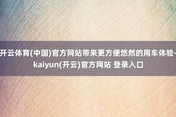 开云体育(中国)官方网站带来更方便悠然的用车体验-kaiyun(开云)官方网站 登录入口
